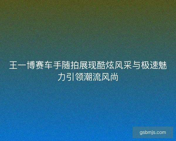 王一博赛车手随拍展现酷炫风采与极速魅力引领潮流风尚
