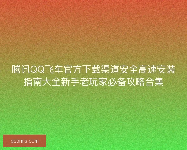 腾讯QQ飞车官方下载渠道安全高速安装指南大全新手老玩家必备攻略合集